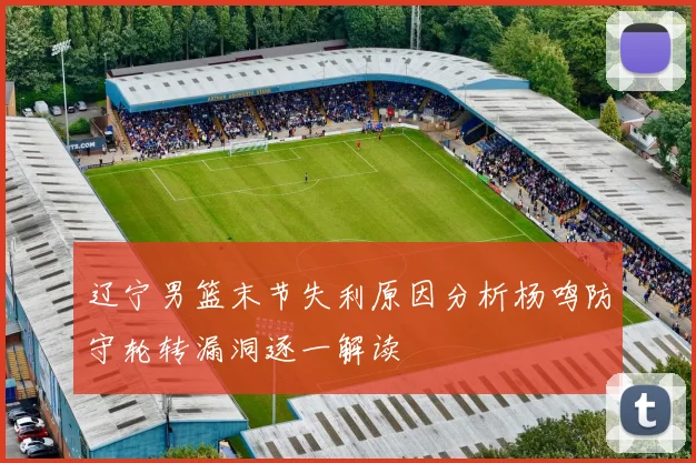 辽宁男篮末节失利原因分析杨鸣防守轮转漏洞逐一解读