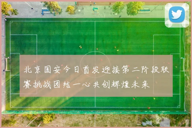 北京国安今日首发迎接第二阶段联赛挑战团结一心共创辉煌未来