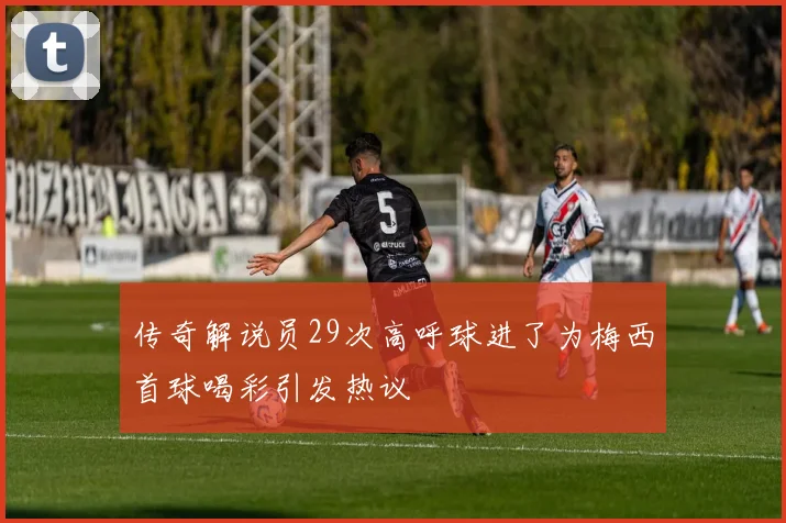 传奇解说员29次高呼球进了为梅西首球喝彩引发热议