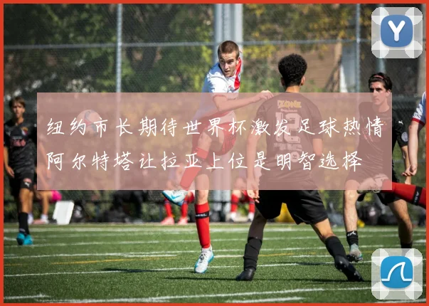 纽约市长期待世界杯激发足球热情阿尔特塔让拉亚上位是明智选择