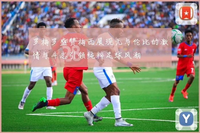 罗梅罗盛赞梅西展现无与伦比的激情与斗志引领纯粹足球风潮