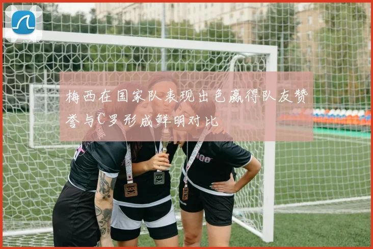梅西在国家队表现出色赢得队友赞誉与C罗形成鲜明对比