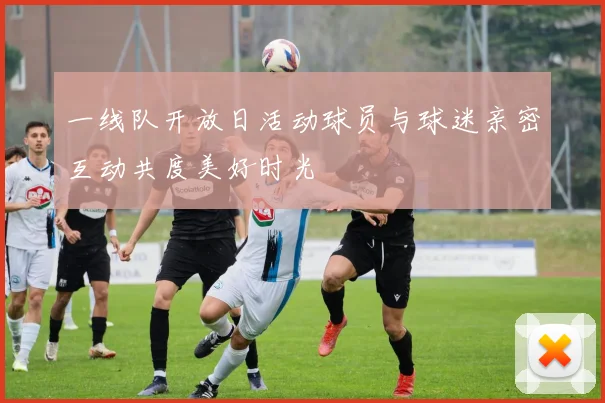 一线队开放日活动球员与球迷亲密互动共度美好时光
