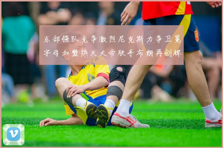 东部强队竞争激烈尼克斯力争卫冕字母加盟热火大帝联手布朗再创辉煌