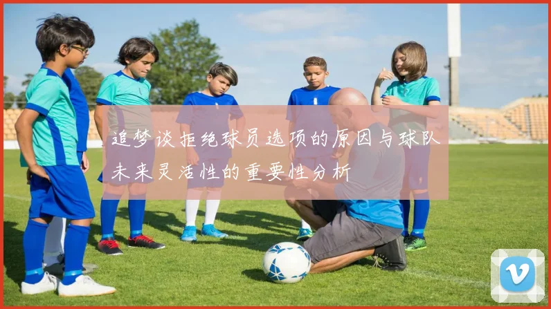 追梦谈拒绝球员选项的原因与球队未来灵活性的重要性分析