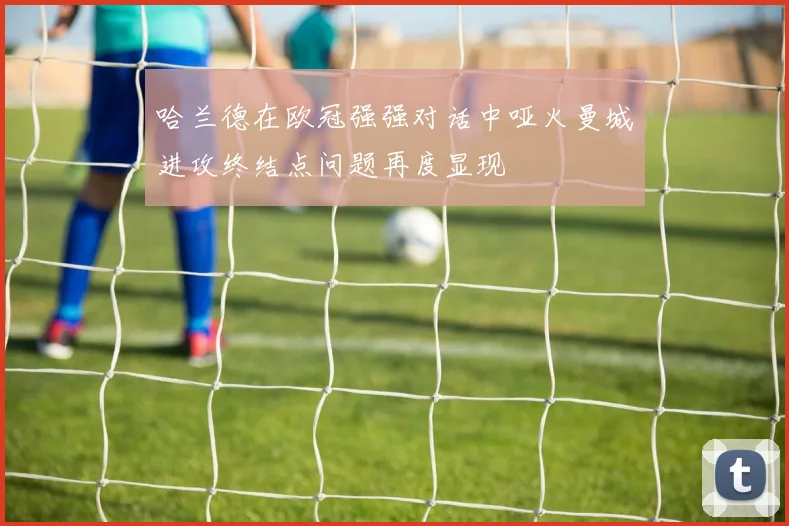 哈兰德在欧冠强强对话中哑火曼城进攻终结点问题再度显现