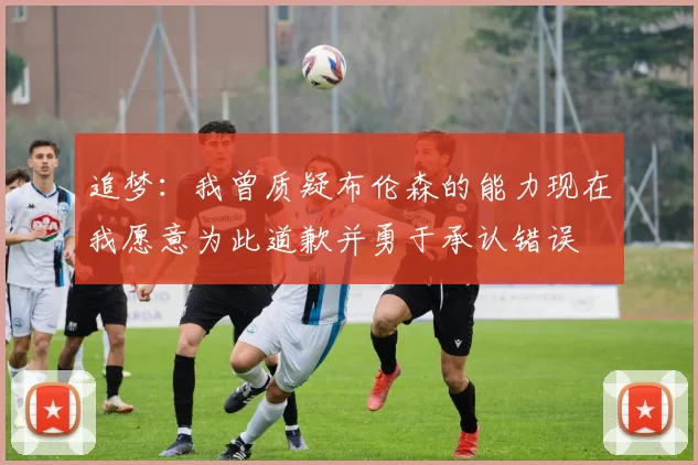 追梦：我曾质疑布伦森的能力现在我愿意为此道歉并勇于承认错误