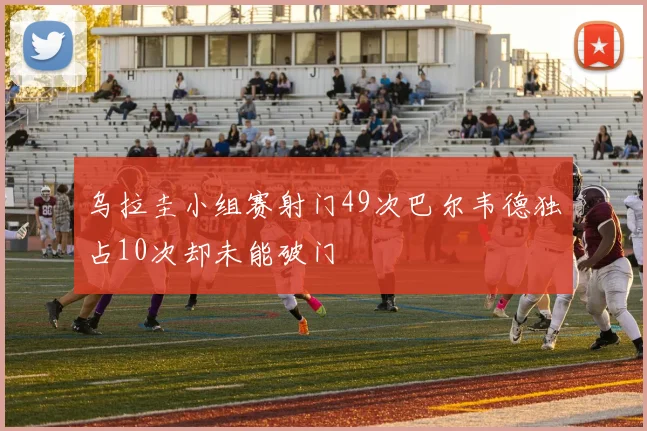 乌拉圭小组赛射门49次巴尔韦德独占10次却未能破门
