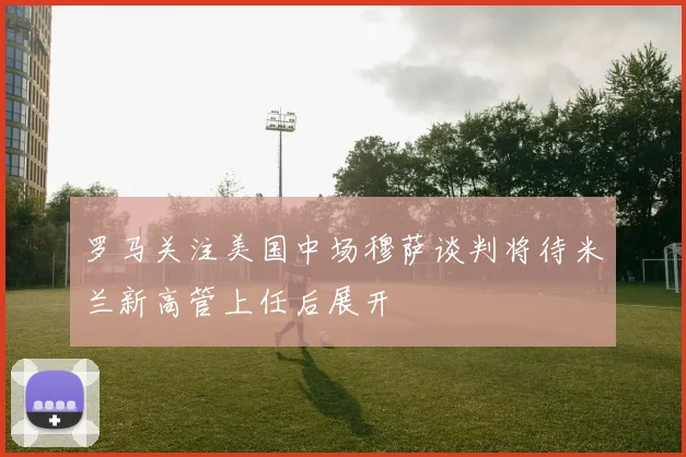罗马关注美国中场穆萨谈判将待米兰新高管上任后展开