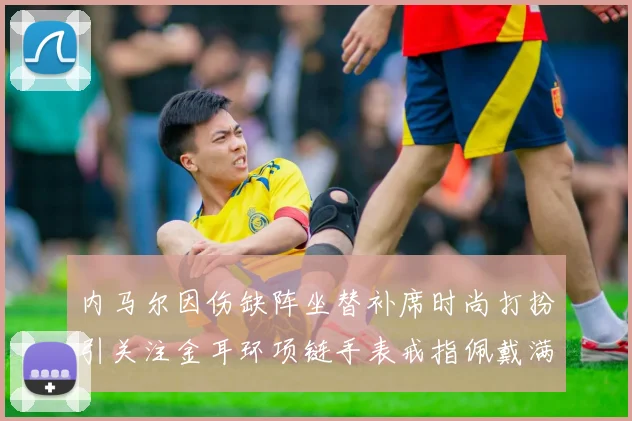 内马尔因伤缺阵坐替补席时尚打扮引关注金耳环项链手表戒指佩戴满身