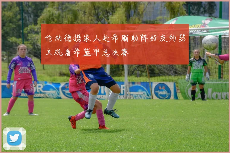 伦纳德携家人赴希腊助阵好友约瑟夫观看希篮甲总决赛