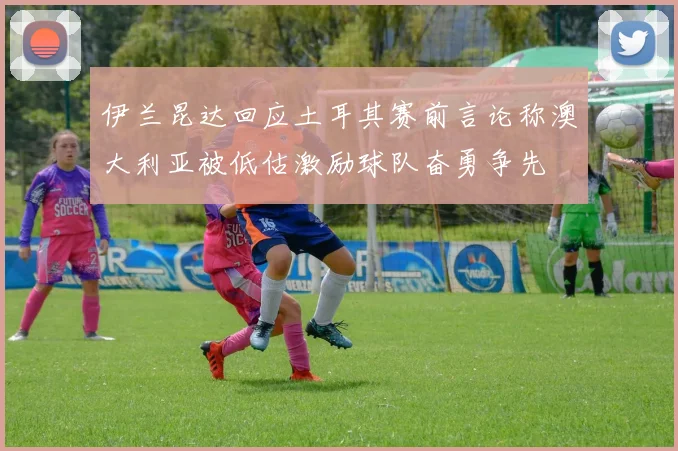 伊兰昆达回应土耳其赛前言论称澳大利亚被低估激励球队奋勇争先