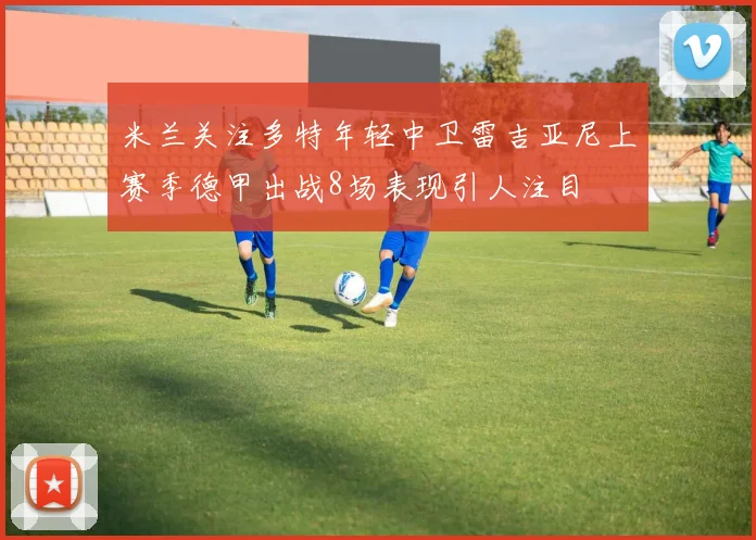 米兰关注多特年轻中卫雷吉亚尼上赛季德甲出战8场表现引人注目