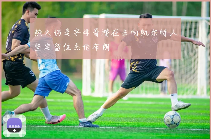 热火仍是字母哥潜在去向凯尔特人坚定留住杰伦布朗