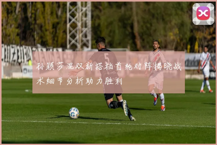 孙颖莎混双新搭档首轮对阵揭晓战术细节分析助力胜利