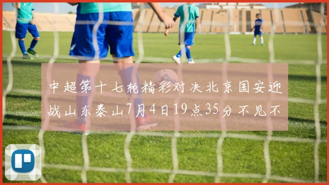 中超第十七轮精彩对决北京国安迎战山东泰山7月4日19点35分不见不散