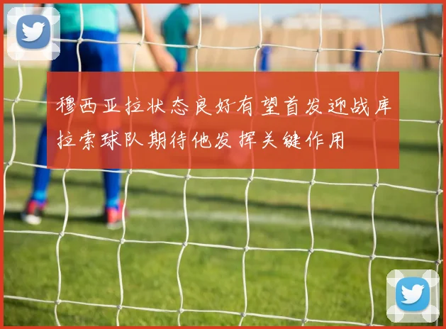 穆西亚拉状态良好有望首发迎战库拉索球队期待他发挥关键作用