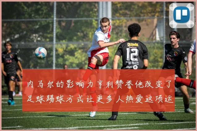 内马尔的影响力亨利赞誉他改变了足球踢球方式让更多人热爱这项运动