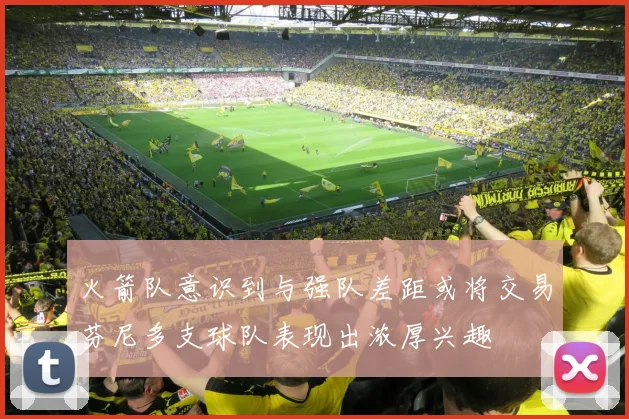 火箭队意识到与强队差距或将交易芬尼多支球队表现出浓厚兴趣
